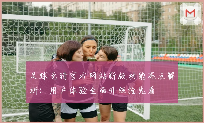 足球竞猜官方网站新版功能亮点解析：用户体验全面升级抢先看
