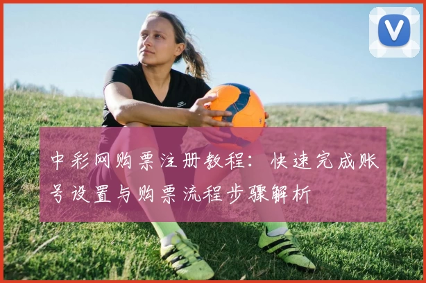 中彩网购票注册教程：快速完成账号设置与购票流程步骤解析