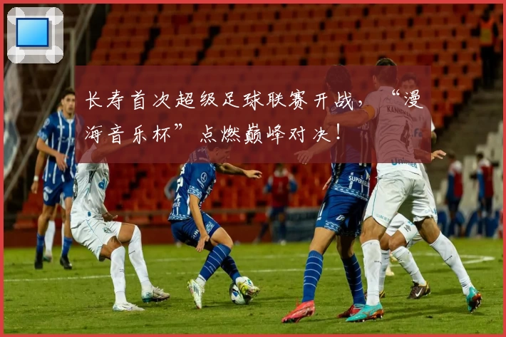 长寿首次超级足球联赛开战，“漫海音乐杯”点燃巅峰对决！