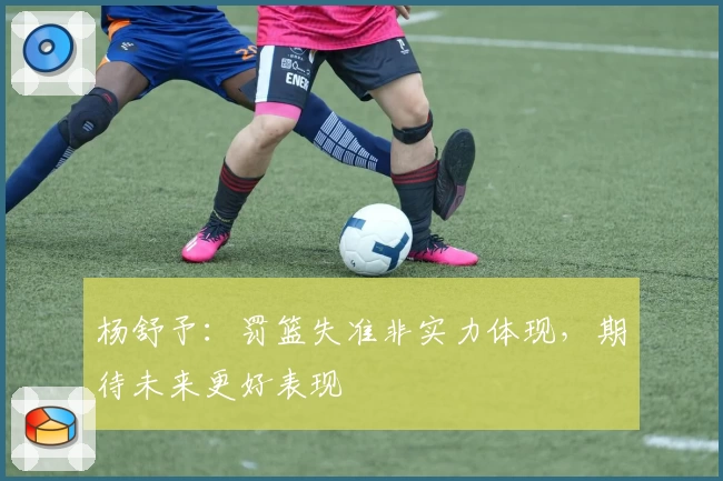 杨舒予:罚篮失准非实力体现,期待未来更好表现