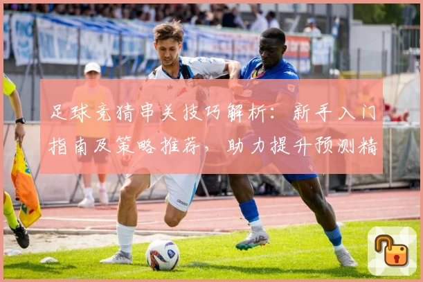 足球竞猜串关技巧解析：新手入门指南及策略推荐，助力提升预测精准度
