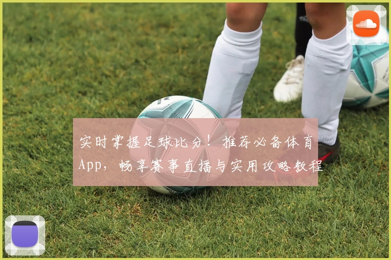 实时掌握足球比分!推荐必备体育App,畅享赛事直播与实用攻略教程