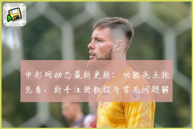 中彩网动态最新更新：功能亮点抢先看，新手注册教程与常见问题解答全面解析