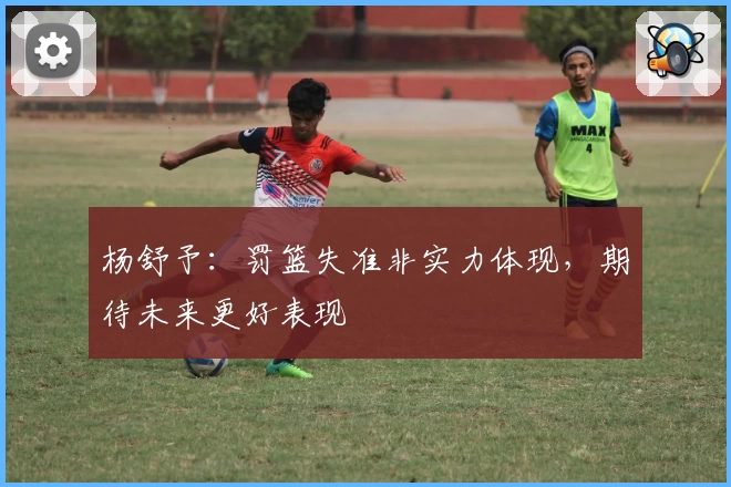 杨舒予：罚篮失准非实力体现，期待未来更好表现