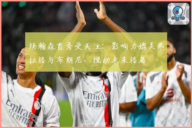 杨瀚森首秀受关注:影响力媲美弗拉格与布朗尼,搅动未来格局