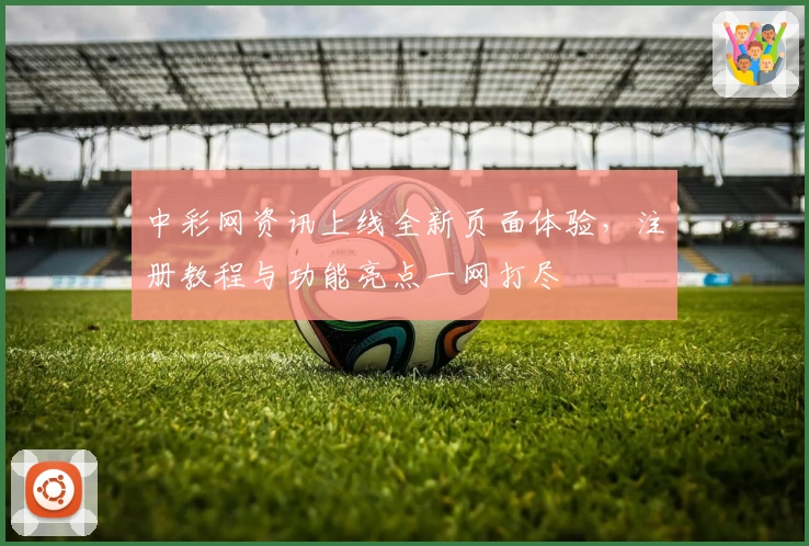 中彩网资讯上线全新页面体验，注册教程与功能亮点一网打尽