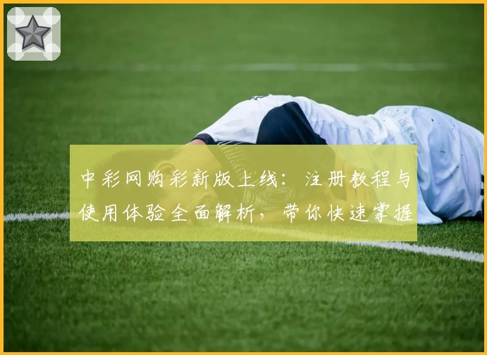 中彩网购彩新版上线：注册教程与使用体验全面解析，带你快速掌握操作技巧
