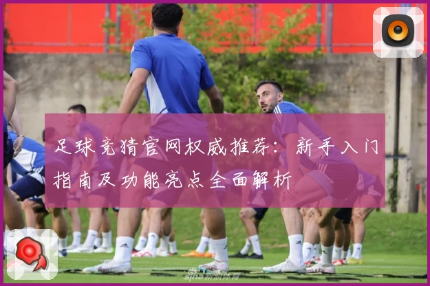 足球竞猜官网权威推荐：新手入门指南及功能亮点全面解析