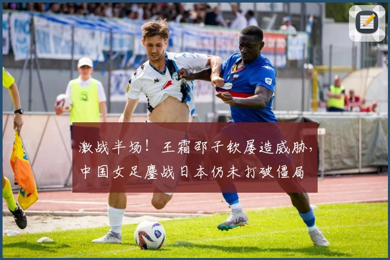 激战半场！王霜邵子钦屡造威胁，中国女足鏖战日本仍未打破僵局