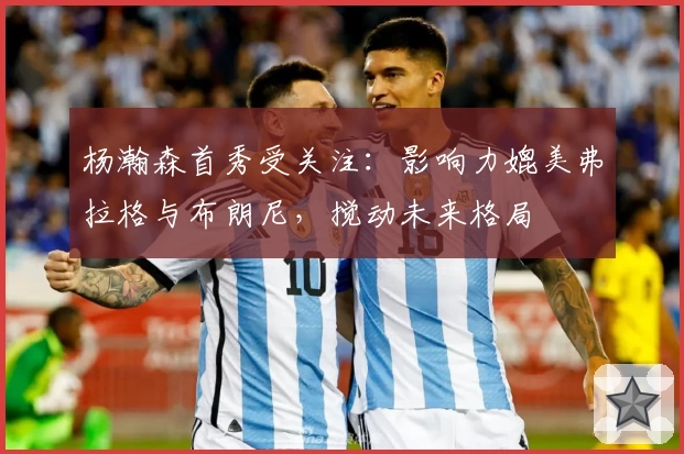 杨瀚森首秀受关注：影响力媲美弗拉格与布朗尼，搅动未来格局