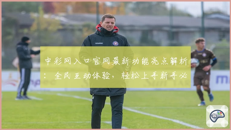 中彩网入口官网最新功能亮点解析：全民互动体验，轻松上手新手必读教程