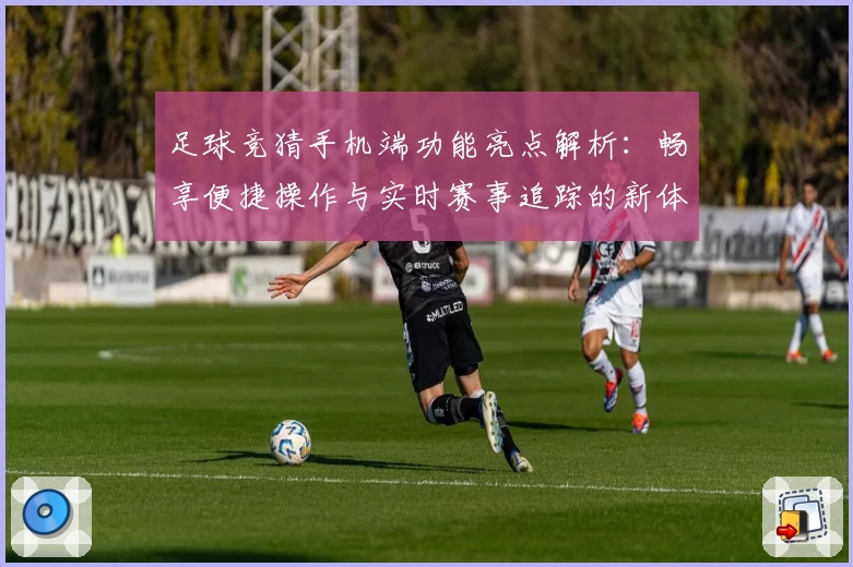 足球竞猜手机端功能亮点解析:畅享便捷操作与实时赛事追踪的新体验