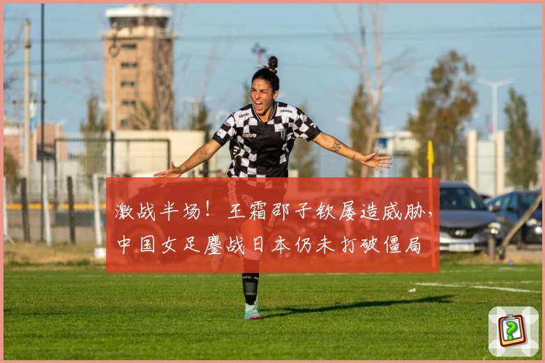激战半场！王霜邵子钦屡造威胁，中国女足鏖战日本仍未打破僵局