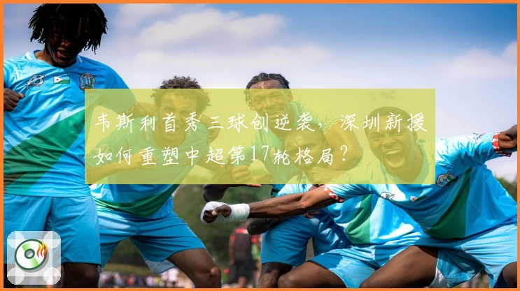 韦斯利首秀三球创逆袭，深圳新援如何重塑中超第17轮格局？