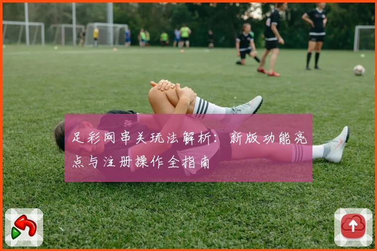 足彩网串关玩法解析：新版功能亮点与注册操作全指南