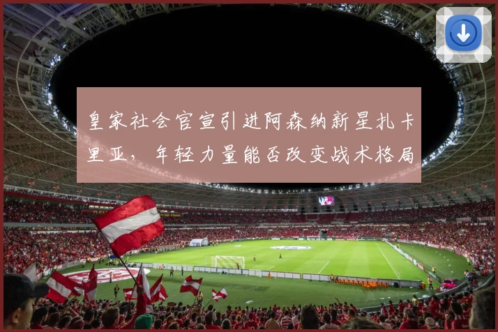 皇家社会官宣引进阿森纳新星扎卡里亚,年轻力量能否改变战术格局?